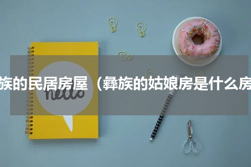 彝族的民居房屋（彝族的姑娘房是什么房）
