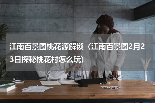 江南百景图桃花源解锁（江南百景图2月23日探秘桃花村怎么玩）