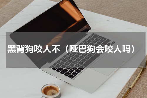 黑背狗咬人不（哑巴狗会咬人吗）