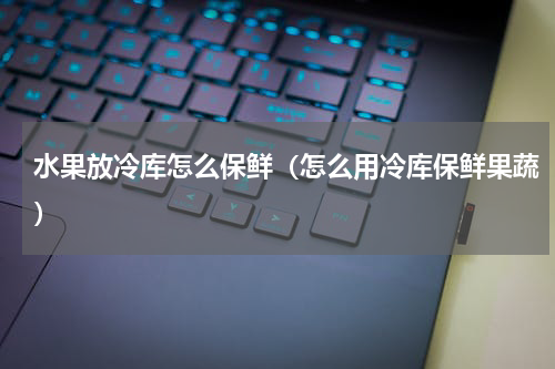 水果放冷库怎么保鲜（怎么用冷库保鲜果蔬）
