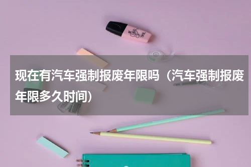 现在有汽车强制报废年限吗（汽车强制报废年限多久时间）