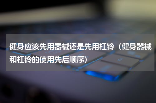 健身应该先用器械还是先用杠铃（健身器械和杠铃的使用先后顺序）