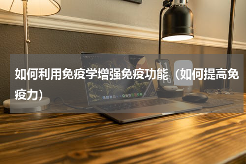 如何利用免疫学增强免疫功能（如何提高免疫力）