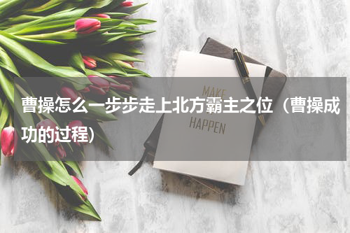 曹操怎么一步步走上北方霸主之位（曹操成功的过程）