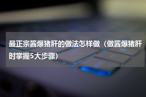 最正宗酱爆猪肝的做法怎样做（做酱爆猪肝时掌握5大步骤）