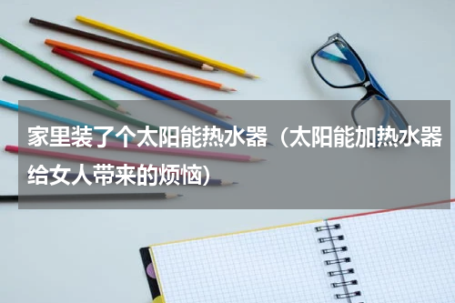家里装了个太阳能热水器（太阳能加热水器给女人带来的烦恼）