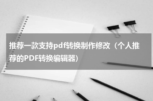 推荐一款支持pdf转换制作修改（个人推荐的PDF转换编辑器）