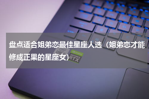 盘点适合姐弟恋最佳星座人选（姐弟恋才能修成正果的星座女）
