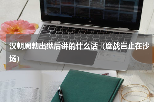 汉朝周勃出狱后讲的什么话（鏖战岂止在沙场）