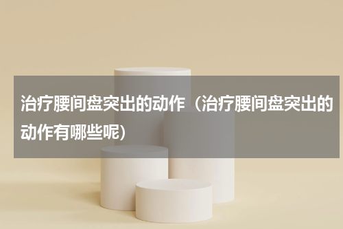 治疗腰间盘突出的动作（治疗腰间盘突出的动作有哪些呢）