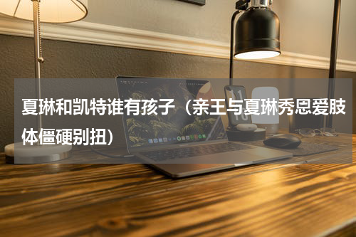 夏琳和凯特谁有孩子（亲王与夏琳秀恩爱肢体僵硬别扭）