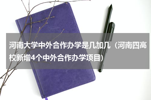 河南大学中外合作办学是几加几（河南四高校新增4个中外合作办学项目）
