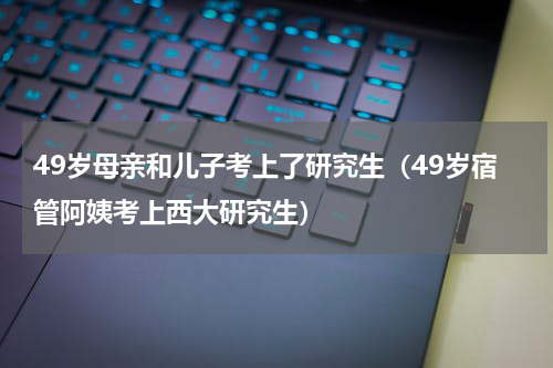 49岁母亲和儿子考上了研究生（49岁宿管阿姨考上西大研究生）