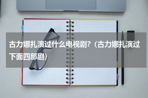 古力娜扎演过什么电视剧?（古力娜扎演过下面四部剧）