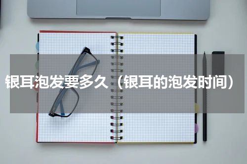 银耳泡发要多久（银耳的泡发时间）