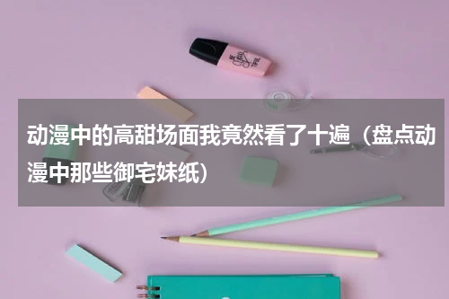 动漫中的高甜场面我竟然看了十遍（盘点动漫中那些御宅妹纸）