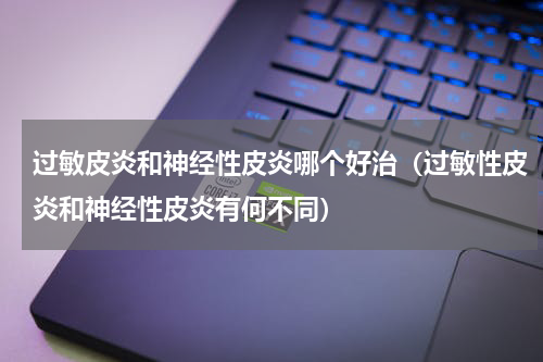 过敏皮炎和神经性皮炎哪个好治（过敏性皮炎和神经性皮炎有何不同）