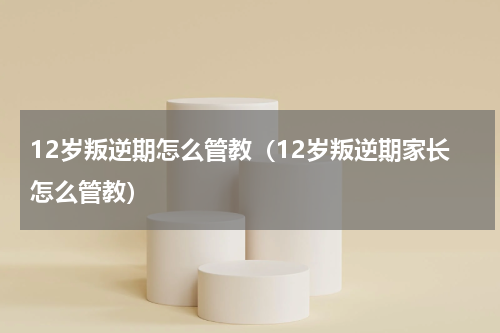 12岁叛逆期怎么管教（12岁叛逆期家长怎么管教）