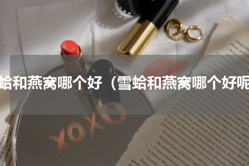 雪蛤和燕窝哪个好（雪蛤和燕窝哪个好呢）