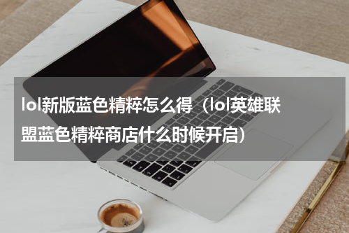 lol新版蓝色精粹怎么得（lol英雄联盟蓝色精粹商店什么时候开启）