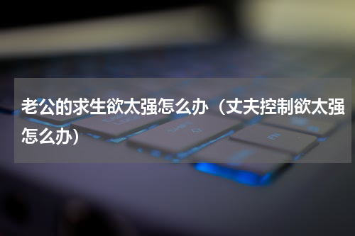 老公的求生欲太强怎么办（丈夫控制欲太强怎么办）