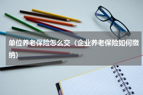 单位养老保险怎么交（企业养老保险如何缴纳）