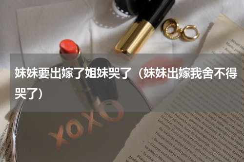 妹妹要出嫁了姐妹哭了（妹妹出嫁我舍不得哭了）
