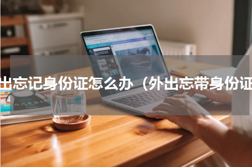 外出忘记身份证怎么办（外出忘带身份证）