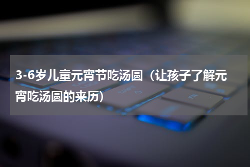 3-6岁儿童元宵节吃汤圆（让孩子了解元宵吃汤圆的来历）