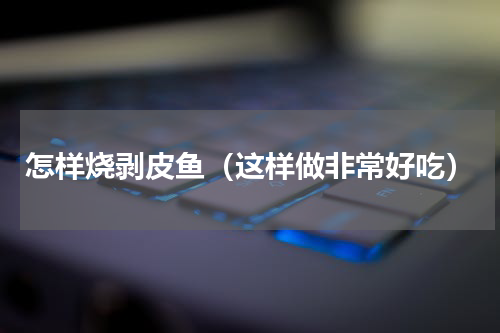 怎样烧剥皮鱼（这样做非常好吃）