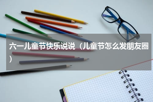 六一儿童节快乐说说（儿童节怎么发朋友圈）
