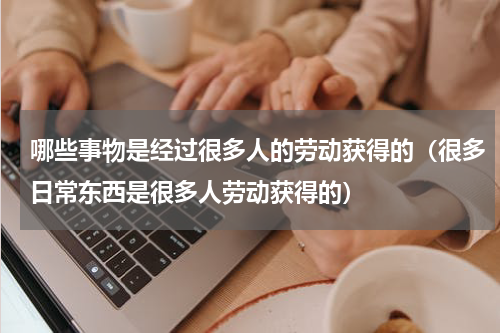 哪些事物是经过很多人的劳动获得的（很多日常东西是很多人劳动获得的）