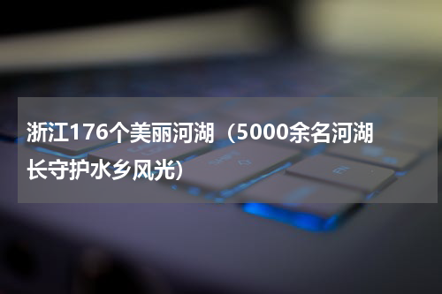 浙江176个美丽河湖（5000余名河湖长守护水乡风光）