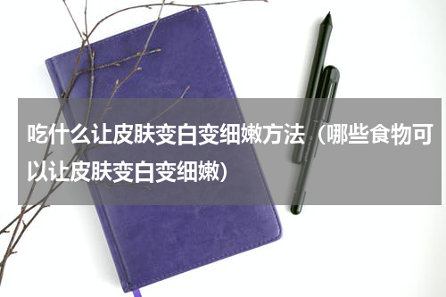 吃什么让皮肤变白变细嫩方法（哪些食物可以让皮肤变白变细嫩）