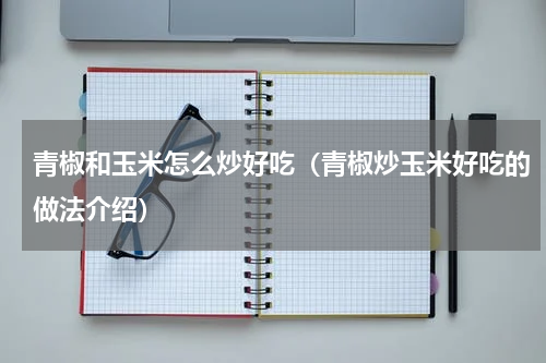 青椒和玉米怎么炒好吃（青椒炒玉米好吃的做法介绍）