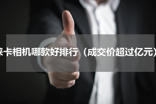 徕卡相机哪款好排行（成交价超过亿元）