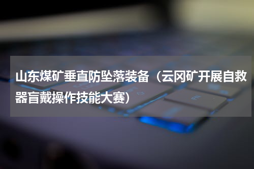 山东煤矿垂直防坠落装备（云冈矿开展自救器盲戴操作技能大赛）