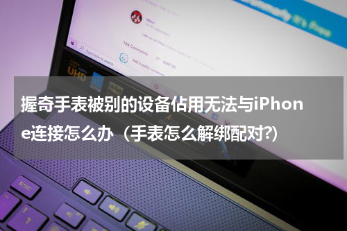 握奇手表被别的设备佔用无法与iPhone连接怎么办（手表怎么解绑配对?）