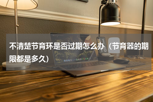 不清楚节育环是否过期怎么办（节育器的期限都是多久）