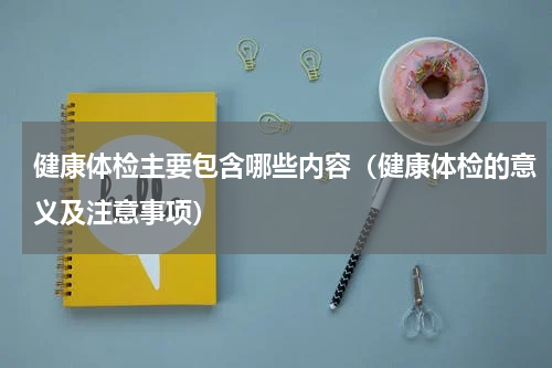 健康体检主要包含哪些内容（健康体检的意义及注意事项）