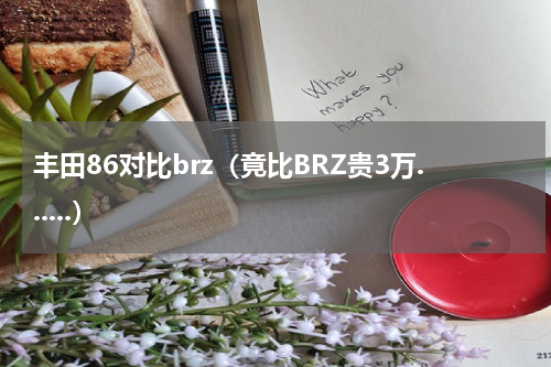 丰田86对比brz（竟比BRZ贵3万......）