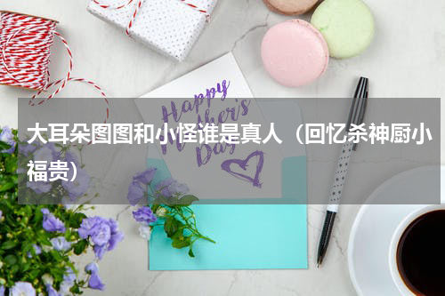 大耳朵图图和小怪谁是真人（回忆杀神厨小福贵）