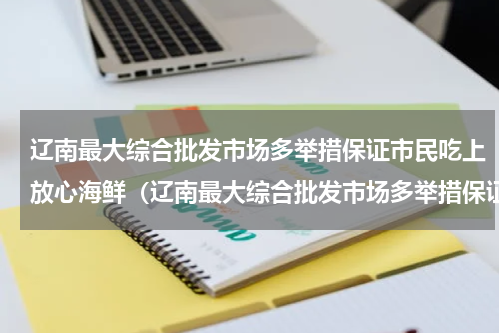 辽南最大综合批发市场多举措保证市民吃上放心海鲜（辽南最大综合批发市场多举措保证市民吃上放心海鲜）