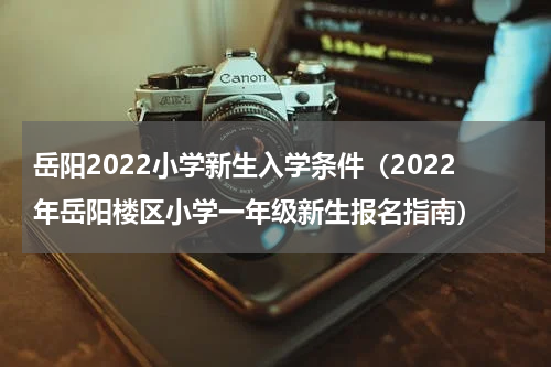 岳阳2022小学新生入学条件（2022年岳阳楼区小学一年级新生报名指南）