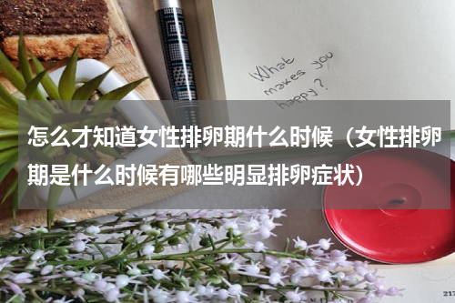 怎么才知道女性排卵期什么时候（女性排卵期是什么时候有哪些明显排卵症状）