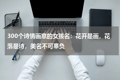 300个诗情画意的女孩名：花开是画，花落是诗，美名不可辜负