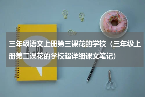 三年级语文上册第三课花的学校（三年级上册第二课花的学校超详细课文笔记）