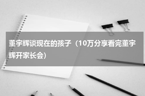 董宇辉谈现在的孩子（10万分享看完董宇辉开家长会）