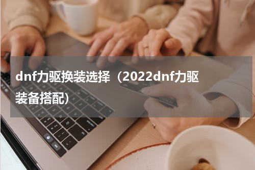 dnf力驱换装选择（2022dnf力驱装备搭配）