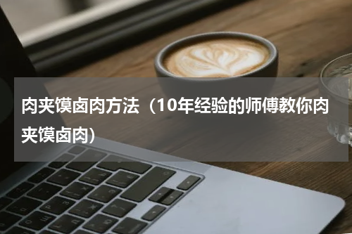 肉夹馍卤肉方法（10年经验的师傅教你肉夹馍卤肉）